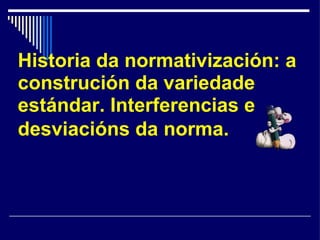 Historia da normativización: a construción da variedade estándar. Interferencias e desviacións da norma.   