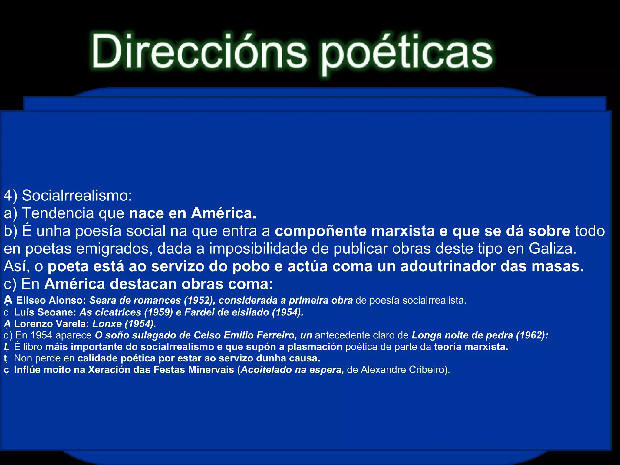 1) Imaxinismo: a) É unha das primeiras tendencias en aparecer na posguerra e é  herdeira do imaxinismo de  Amado Carballo. Sería unha corrente importante na poesía  galega  ata ben entrados os anos 60. b) Caracterízase por unha poesía na que se  suceden imaxes, ás veces de  carácter  hilozoísta (dotación de espírito a seres inanimados). 2) Neotrobadorismo: a) Movemento característico dos poetas da Xeración de 1936, que fora iniciado por  Bouza Brey coa obra  Nao senlleira (1933), aínda que nese mesmo ano  Cantiga nova que se chama ribeira de Cunqueiro supera a obra anterior, b) Caracterízase por retomar características da  lírica medieval, sobre todo formais e das cantigas de amigo, e destaca neste momento a sección “Cantigas do amor cortés” de  Dona do corpo delgado (Benito Soto,  1950) de  Cunqueiro. c) O movemento dáse por  rematado en 1953 coa publicación do  Cancioeiro de Monfero de Álvarez Blázquez, obra que intenta facerse pasar por un  hipotético cancioneiro medieval.  3) Ruralismo: a) Movemento  tipicamente galego xa existente antes da guerra, iniciado por poetas lugueses, que trala guerra é recuperado con forza. b) Caracterízase por un reflexo da  paisaxe interior fixándose nas pequenas cousas (tea de araña, gota de orballo, avespa...). Combina isto cunha forma de  resonancias clásicas. c) Destaca a obra  Nimbos (1961) de Díaz Castro, na que se inclúe o poema “ Penélope”. 4) Socialrrealismo: a) Tendencia que  nace en América. b) É unha poesía social na que entra a  compoñente marxista e que se dá sobre  todo en poetas emigrados, dada a imposibilidade de publicar obras deste tipo en Galiza. Así, o  poeta está ao servizo do pobo e actúa coma un adoutrinador das masas. c) En  América destacan obras coma:   Eliseo Alonso:  Seara de romances (1952), considerada a primeira obra  de poesía socialrrealista.   Luís Seoane:  As cicatrices (1959) e Fardel de eisilado (1954).   Lorenzo Varela:  Lonxe (1954). d) En 1954 aparece  O soño sulagado de Celso Emilio Ferreiro, un  antecedente claro de  Longa noite de pedra (1962):   É libro  máis importante do socialrrealismo e que supón a plasmación  poética de parte da  teoría marxista.   Non perde en  calidade poética por estar ao servizo dunha causa.   Inflúe moito na Xeración das Festas Minervais ( Acoitelado na espera,  de Alexandre Cribeiro). 