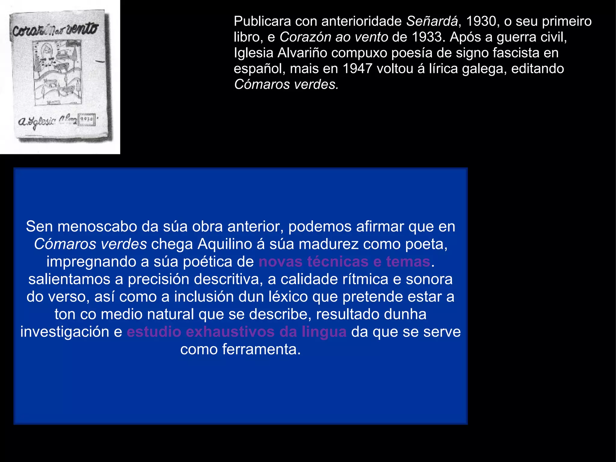 Publicara con anterioridade  Señardá , 1930, o seu primeiro libro, e  Corazón ao vento  de 1933. Após a guerra civil, Iglesia Alvariño compuxo poesía de signo fascista en español, mais en 1947 voltou á lírica galega, editando  Cómaros verdes. Con  Cómaros verdes  márcase o inicio da poesía galega de posguerra. Esta é unha obra heteroxénea na que aparecen exemplos de neotrobadorismo e tamén poemas de verso libre que mostran unha visión humanizada da natureza. Sen menoscabo da súa obra anterior, podemos afirmar que en  Cómaros verdes  chega Aquilino á súa madurez como poeta, impregnando a súa poética de  novas técnicas e temas . salientamos a precisión descritiva, a calidade rítmica e sonora do verso, así como a inclusión dun léxico que pretende estar a ton co medio natural que se describe, resultado dunha investigación e  estudio exhaustivos da lingua  da que se serve como ferramenta. 