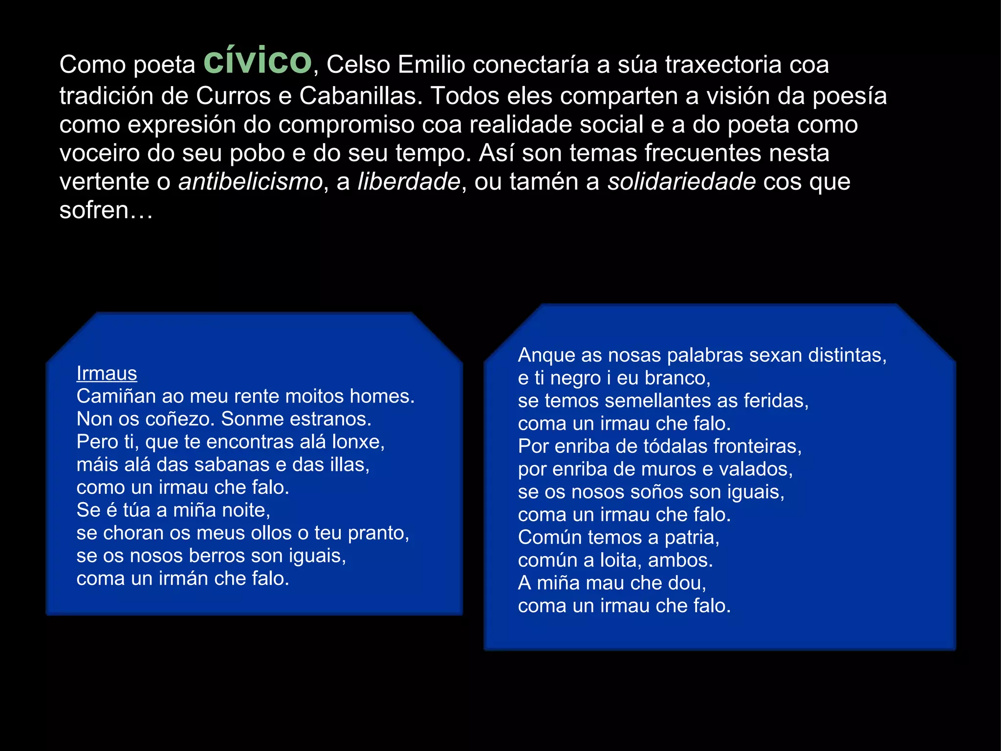 Como poeta  cívico , Celso Emilio conectaría a súa traxectoria coa tradición de Curros e Cabanillas. Todos eles comparten a visión da poesía como expresión do compromiso coa realidade social e a do poeta como voceiro do seu pobo e do seu tempo. Así son temas frecuentes nesta vertente o  antibelicismo , a  liberdade , ou tamén a  solidariedade  cos que sofren… Irmaus Camiñan ao meu rente moitos homes. Non os coñezo. Sonme estranos. Pero ti, que te encontras alá lonxe, máis alá das sabanas e das illas, como un irmau che falo. Se é túa a miña noite, se choran os meus ollos o teu pranto,  se os nosos berros son iguais, coma un irmán che falo. Anque as nosas palabras sexan distintas, e ti negro i eu branco, se temos semellantes as feridas, coma un irmau che falo. Por enriba de tódalas fronteiras, por enriba de muros e valados, se os nosos soños son iguais, coma un irmau che falo. Común temos a patria, común a loita, ambos. A miña mau che dou, coma un irmau che falo. 
