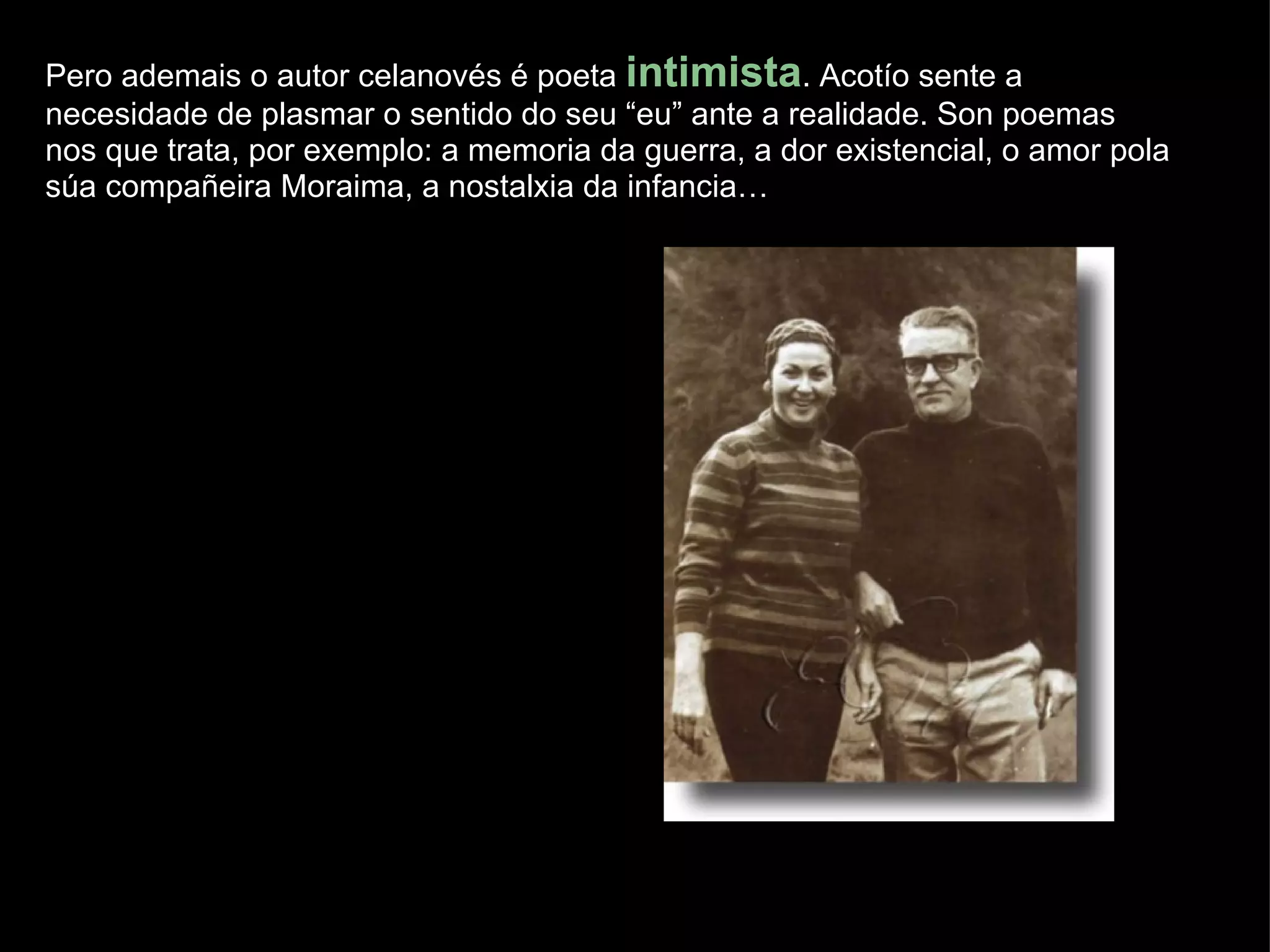 Pero ademais o autor celanovés é poeta  intimista . Acotío sente a necesidade de plasmar o sentido do seu “eu” ante a realidade. Son poemas nos que trata, por exemplo: a memoria da guerra, a dor existencial, o amor pola súa compañeira Moraima, a nostalxia da infancia… 