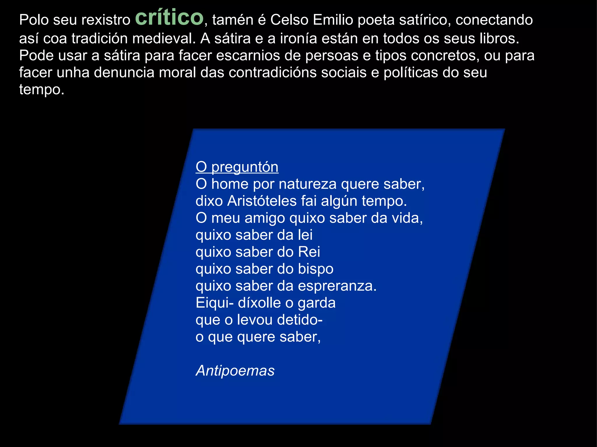 Polo seu rexistro  crítico , tamén é Celso Emilio poeta satírico, conectando así coa tradición medieval. A sátira e a ironía están en todos os seus libros. Pode usar a sátira para facer escarnios de persoas e tipos concretos, ou para facer unha denuncia moral das contradicións sociais e políticas do seu tempo. O preguntón O home por natureza quere saber, dixo Aristóteles fai algún tempo. O meu amigo quixo saber da vida, quixo saber da lei quixo saber do Rei quixo saber do bispo quixo saber da espreranza. Eiqui- díxolle o garda que o levou detido- o que quere saber, Antipoemas 
