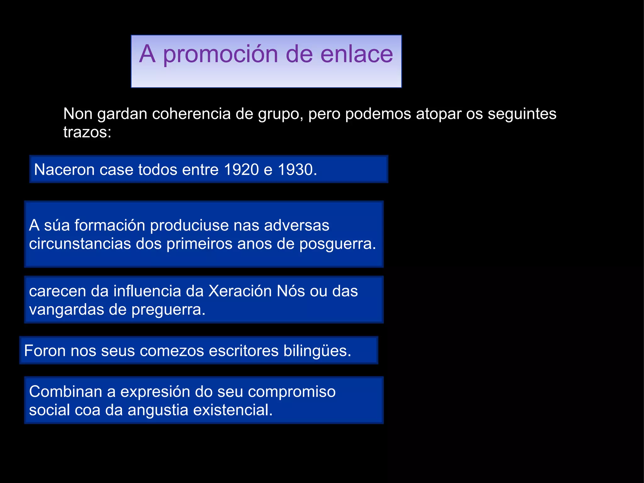 A promoción de enlace Non gardan coherencia de grupo, pero podemos atopar os seguintes trazos: Naceron case todos entre 1920 e 1930. A súa formación produciuse nas adversas circunstancias dos primeiros anos de posguerra. carecen da influencia da Xeración Nós ou das vangardas de preguerra. Foron nos seus comezos escritores bilingües. Combinan a expresión do seu compromiso social coa da angustia existencial. 