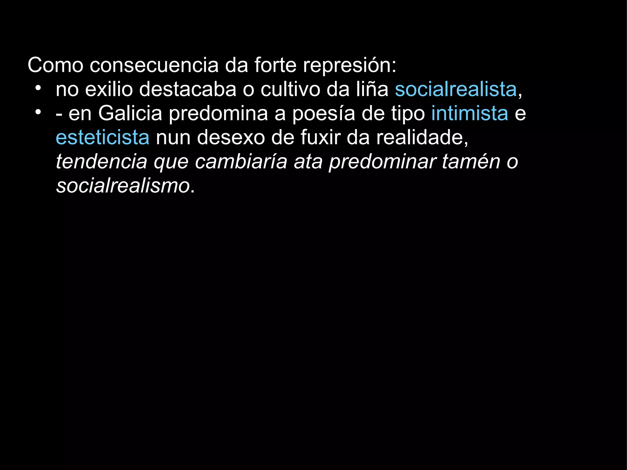 Como consecuencia da forte represión: no exilio destacaba o cultivo da liña  socialrealista ,  - en Galicia predomina a poesía de tipo  intimista  e  esteticista  nun desexo de fuxir da realidade,  tendencia que cambiaría ata predominar tamén o socialrealismo . 