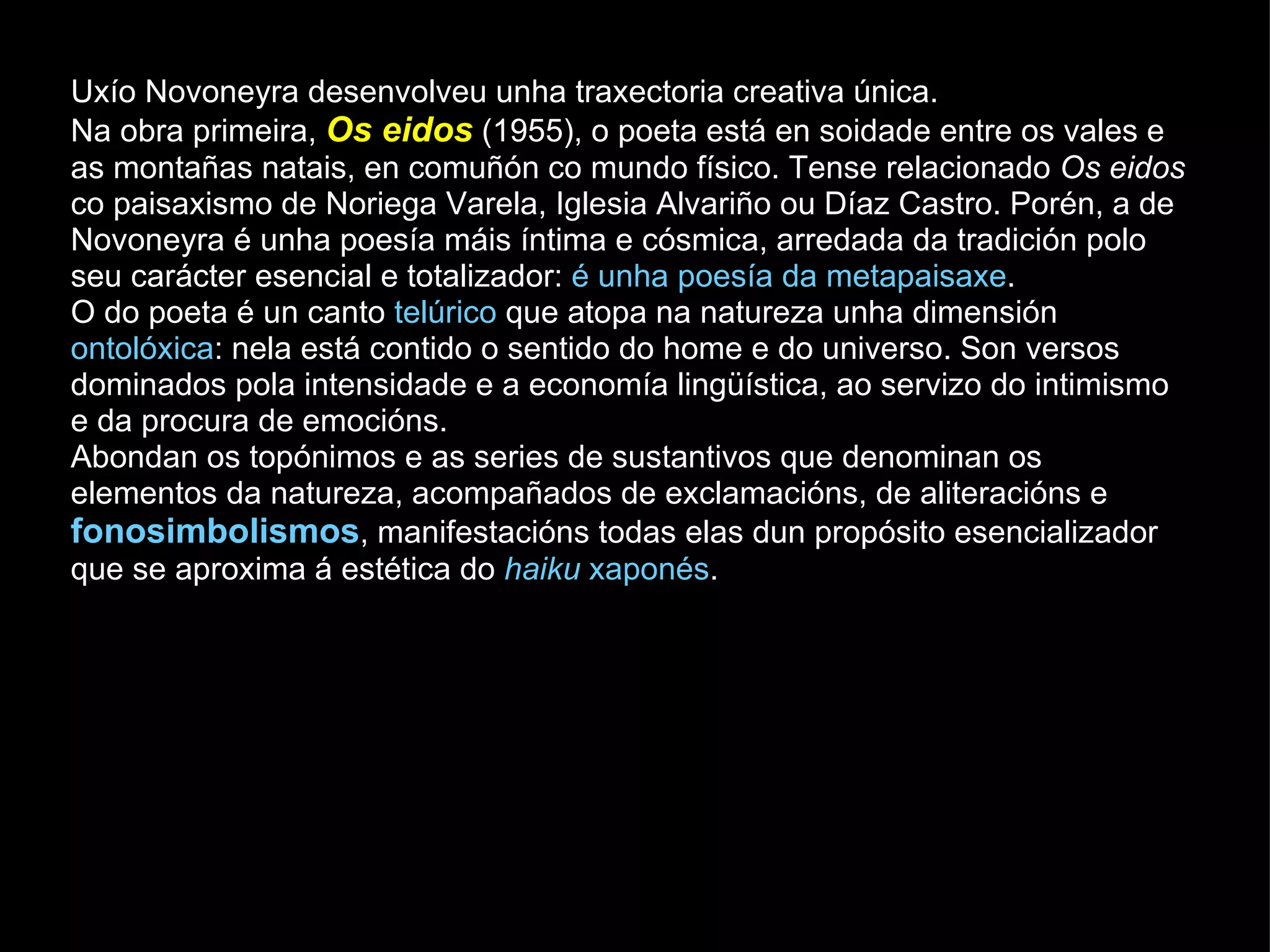 Uxío Novoneyra desenvolveu unha traxectoria creativa única. Na obra primeira,  Os eidos   (1955), o poeta está en soidade entre os vales e as montañas natais, en comuñón co mundo físico. Tense relacionado  Os eidos  co paisaxismo de Noriega Varela, Iglesia Alvariño ou Díaz Castro. Porén, a de Novoneyra é unha poesía máis íntima e cósmica, arredada da tradición polo seu carácter esencial e totalizador:  é unha poesía da metapaisaxe .  O do poeta é un canto  telúrico  que atopa na natureza unha dimensión  ontolóxica : nela está contido o sentido do home e do universo. Son versos dominados pola intensidade e a economía lingüística, ao servizo do intimismo e da procura de emocións. Abondan os topónimos e as series de sustantivos que denominan os elementos da natureza, acompañados de exclamacións, de aliteracións e  fonosimbolismos , manifestacións todas elas dun propósito esencializador que se aproxima á estética do  haiku  xaponés .  