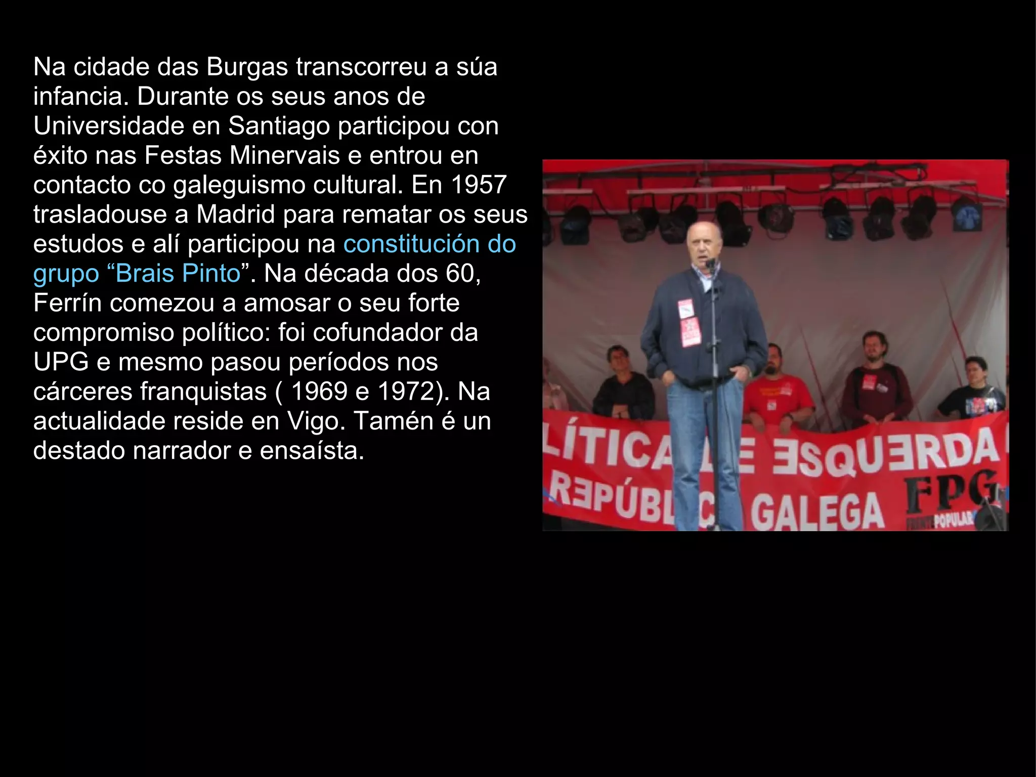 Na cidade das Burgas transcorreu a súa infancia. Durante os seus anos de Universidade en Santiago participou con éxito nas Festas Minervais e entrou en contacto co galeguismo cultural. En 1957 trasladouse a Madrid para rematar os seus estudos e alí participou na  constitución do grupo “Brais Pinto ”. Na década dos 60, Ferrín comezou a amosar o seu forte compromiso político: foi cofundador da UPG e mesmo pasou períodos nos cárceres franquistas ( 1969 e 1972). Na actualidade reside en Vigo. Tamén é un destado narrador e ensaísta. 