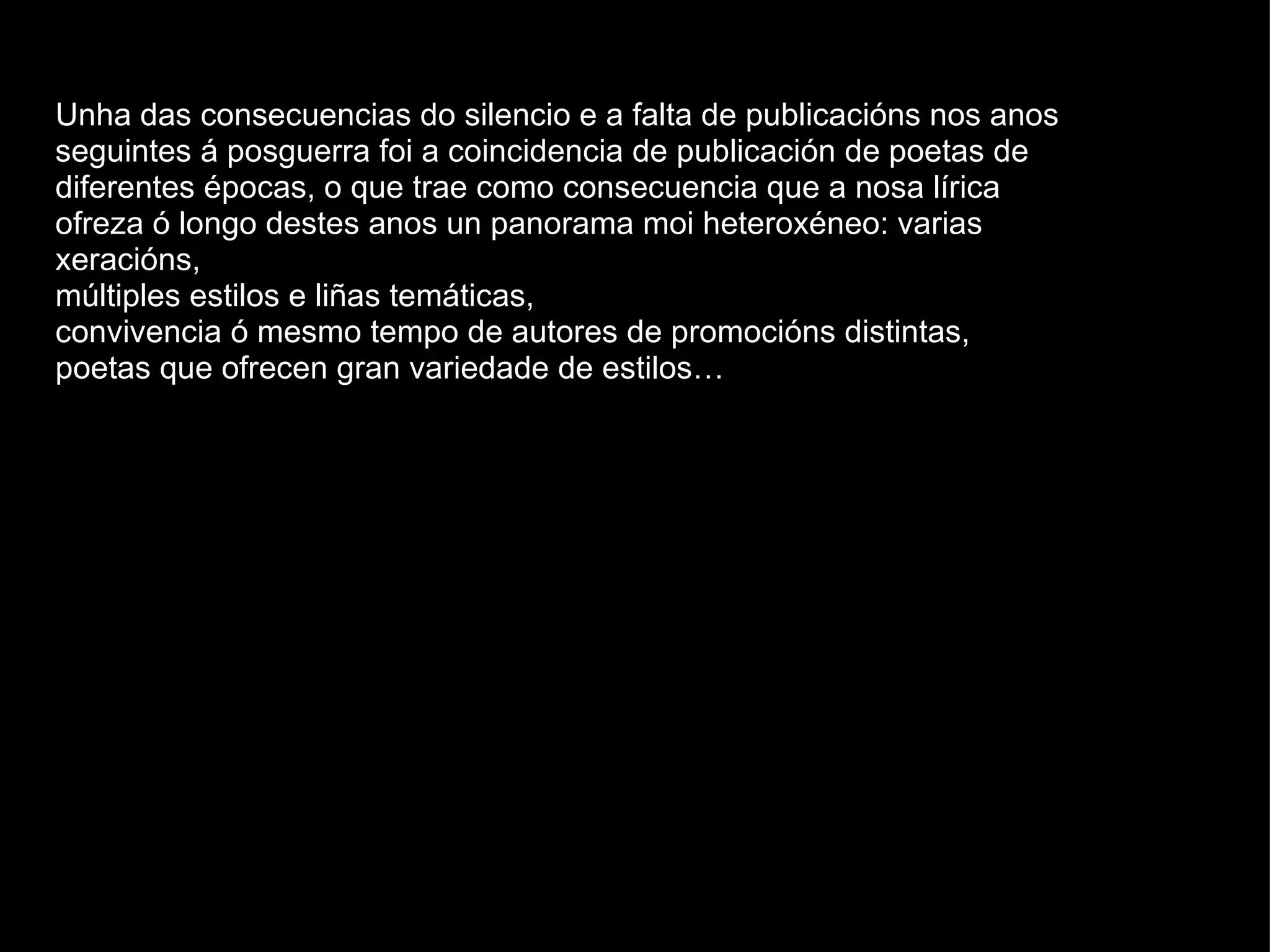 Unha das consecuencias do silencio e a falta de publicacións nos anos seguintes á posguerra foi a coincidencia de publicación de poetas de diferentes épocas, o que trae como consecuencia que a nosa lírica ofreza ó longo destes anos un panorama moi heteroxéneo: varias xeracións,  múltiples estilos e liñas temáticas,  convivencia ó mesmo tempo de autores de promocións distintas,  poetas que ofrecen gran variedade de estilos…  