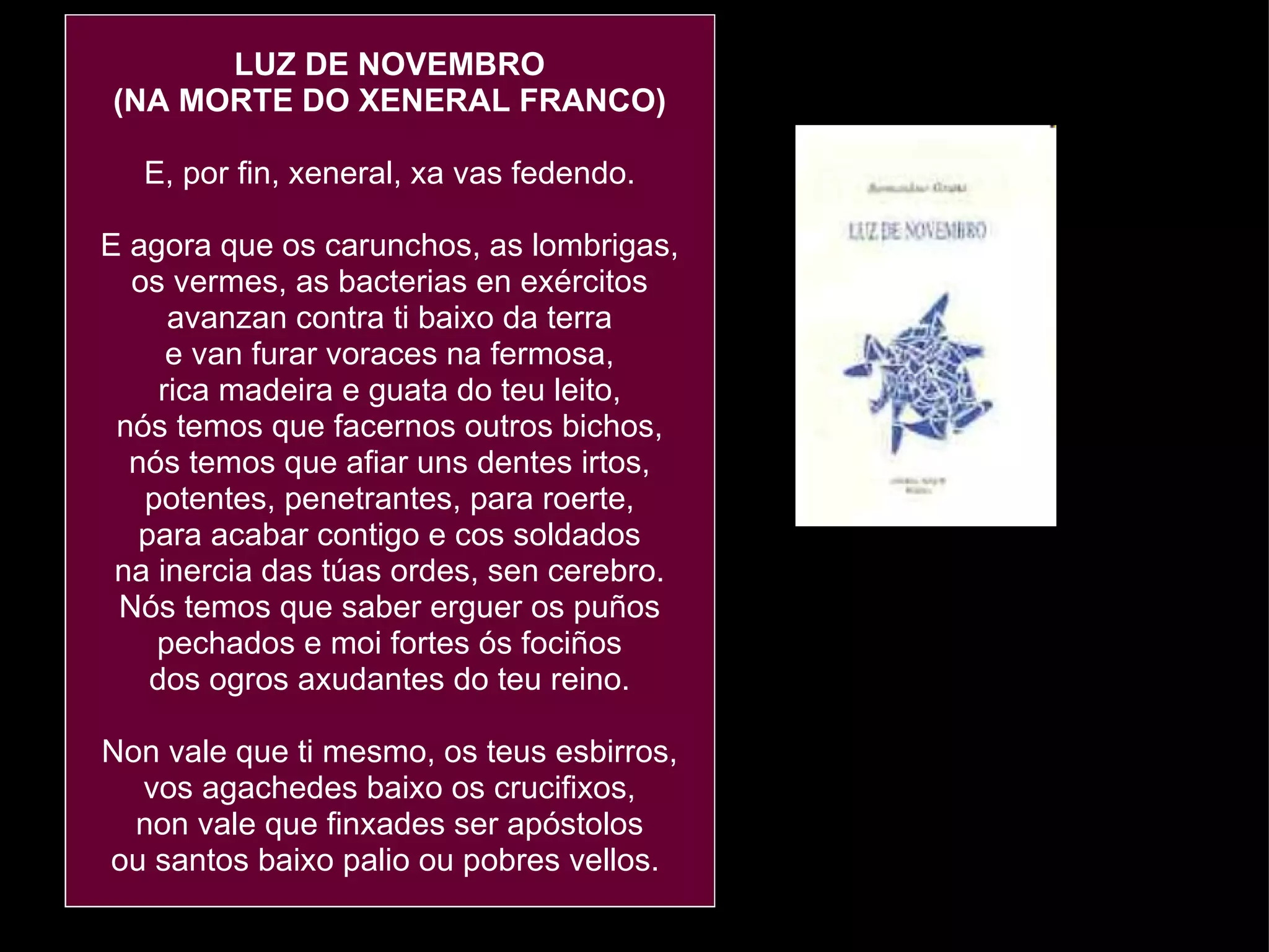 LUZ DE NOVEMBRO (NA MORTE DO XENERAL FRANCO) E, por fin, xeneral, xa vas fedendo. E agora que os carunchos, as lombrigas, os vermes, as bacterias en exércitos avanzan contra ti baixo da terra e van furar voraces na fermosa, rica madeira e guata do teu leito, nós temos que facernos outros bichos, nós temos que afiar uns dentes irtos, potentes, penetrantes, para roerte, para acabar contigo e cos soldados na inercia das túas ordes, sen cerebro. Nós temos que saber erguer os puños pechados e moi fortes ós fociños dos ogros axudantes do teu reino. Non vale que ti mesmo, os teus esbirros, vos agachedes baixo os crucifixos, non vale que finxades ser apóstolos ou santos baixo palio ou pobres vellos.  