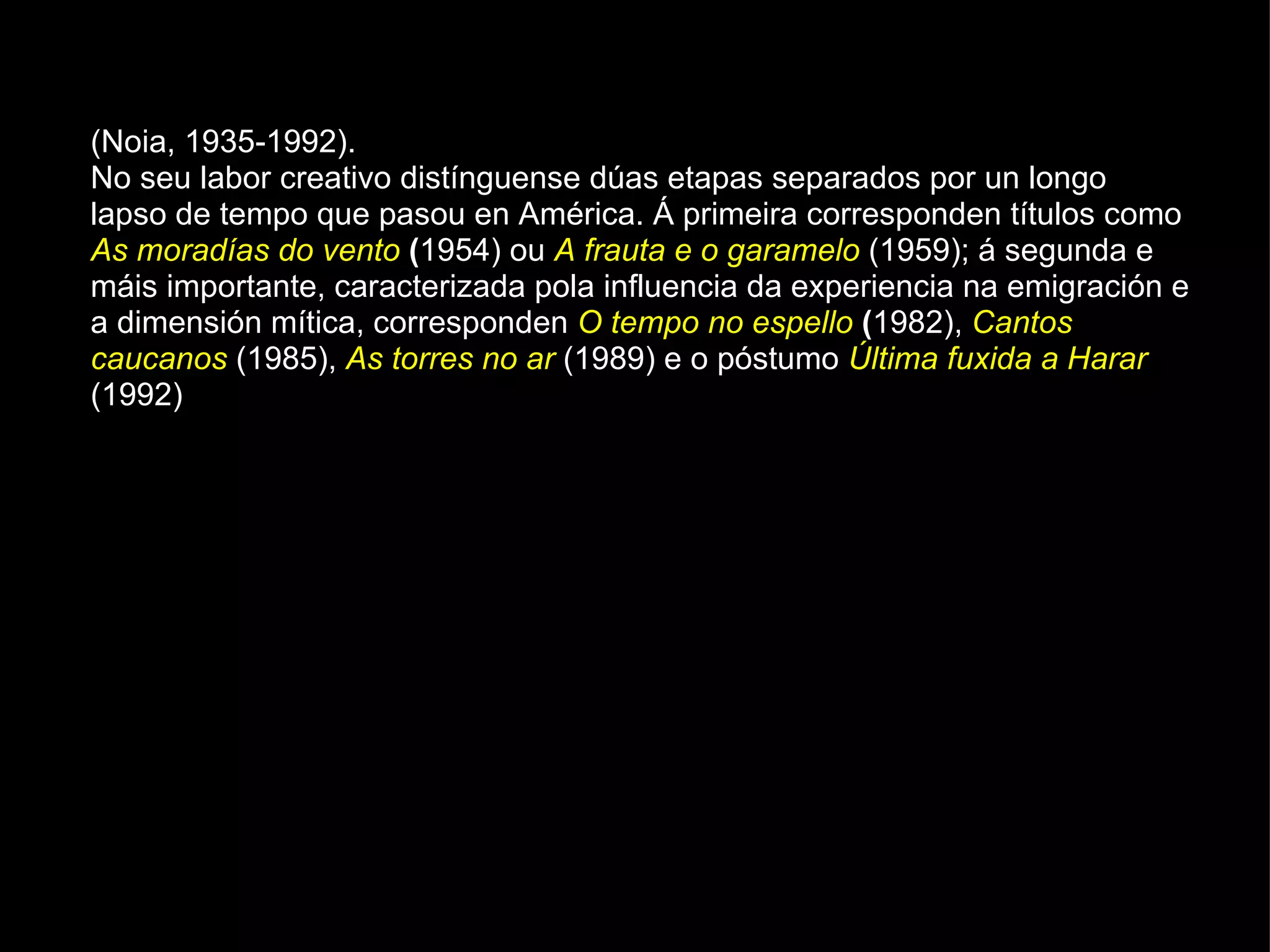 (Noia, 1935-1992). No seu labor creativo distínguense dúas etapas separados por un longo lapso de tempo que pasou en América. Á primeira corresponden títulos como  As moradías do vento  ( 1954) ou  A frauta e o garamelo   (1959); á segunda e máis importante, caracterizada pola influencia da experiencia na emigración e a dimensión mítica, corresponden  O tempo no espello  ( 1982),  Cantos caucanos   (1985),  As torres no ar   (1989) e o póstumo  Última fuxida a Harar  (1992) 
