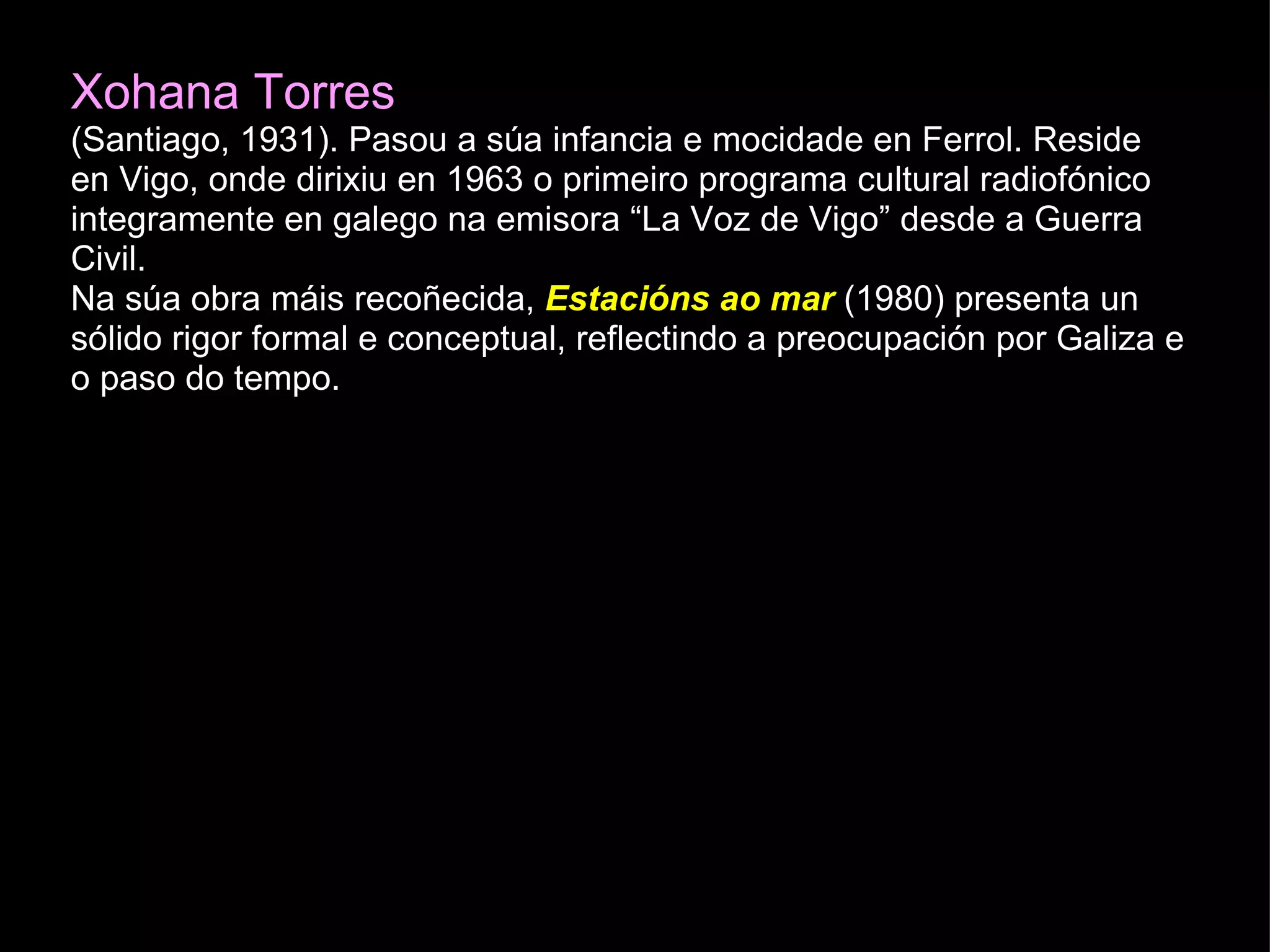 Xohana Torres (Santiago, 1931). Pasou a súa infancia e mocidade en Ferrol. Reside en Vigo, onde dirixiu en 1963 o primeiro programa cultural radiofónico integramente en galego na emisora “La Voz de Vigo” desde a Guerra Civil. Na súa obra máis recoñecida,   Estacións ao mar  (1980) presenta un sólido rigor formal e conceptual, reflectindo a preocupación por Galiza e o paso do tempo.  