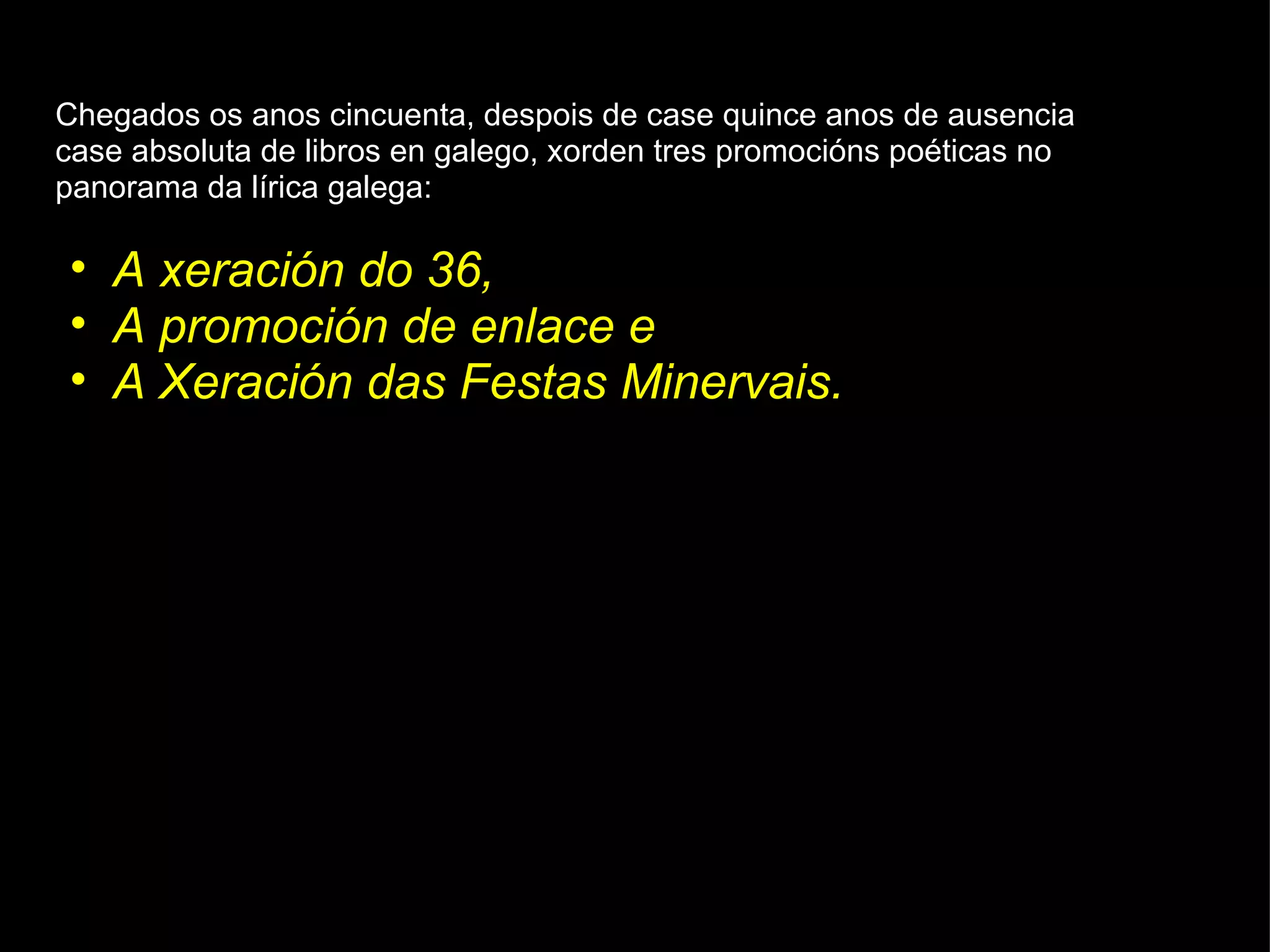 Chegados os anos cincuenta, despois de case quince anos de ausencia case absoluta de libros en galego, xorden tres promocións poéticas no panorama da lírica galega:  A xeración do 36,  A promoción de enlace e  A Xeración das   Festas Minervais. 
