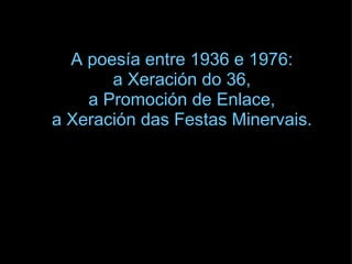 A poesía entre 1936 e 1976:  a Xeración do 36,  a Promoción de Enlace,  a Xeración das Festas Minervais.   