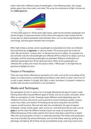 colors, each with a different range of wavelengths, in the following order: red, orange,
yellow, green, blue, blue-violet, and violet. This array, the constituents of light, is known as
the visible spectrum.
1.4 The visible spectrum. Of the seven light waves, violet has the shortest wavelength and
red the longest. A close examination of the colors of the spectrum also reveals that the
human eye can detect graduated colors between them, such as red-orange between red
and orange, and blue-green between blue and green.
When light strikes a surface, certain wavelengths are absorbed and others are reflected
(bounced back) by its pigments, or coloring matter. This process gives the surface its
color. We use the term “surface color” to denote the hue of an object. For example, we
see red when only the red wavelengths are reflected off the surface of an object, such as a
red apple, and the remaining wavelengths are absorbed. Different combinations of
reflected wavelengths form all the observed colors. When all the wavelengths are
reflected off a surface and mixed, the result is white. (“White light” is the light that we
perceive as daylight at noon.)
Factors in Perception
There are many factors affecting our perception of a color, such as the surroundings of the
object, its surface texture, and the lighting conditions under which it is seen. How much of
a color is used, whether it is bright, dull, light, or dark, and where it is placed in relation to
another color are also crucial factors in our perception.
Media and Techniques
Our perception of color in works of art is strongly affected by the type of medium used.
Painting alone offers myriad different types of media, such as oil, acrylic, and water, which
affect our perception of color. Drawings impart different results depending upon the
utilization of various instruments, such as pencils (in various hardness), pastels, crayons,
conté, inks, chalks, and markers. Printmaking can be done using litho inks and litho
crayons, as well as paints. We must also take into consideration the type of support
employed—canvas, board, paper, cloth, and so on—and what grounds are used, such as
gesso or primer. Even the different brands of paint can cause us to perceive color
differently because of the media used for the mixture. How does a pencil line or sketch
affect the visual perception of color in a watercolor painting? The textile artist produces a
vast array of product by various techniques, such as embroidery, weaving, quilting, lace,
discharge, and dyeing. All of these can be accomplished using a vast array of yarns and
 
