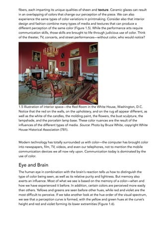 fibers, each imparting its unique qualities of sheen and texture. Ceramic glazes can result
in an overlapping of colors that change our perception of the piece. We can also
experience the same types of color variations in printmaking. Consider also that interior
design and fashion combine many types of media and textures that can produce a
different perception of the same color (Figure 1.5). While the performance arts require
communication skills, those skills are brought to life through judicious use of color. Think
of the theater, TV, concerts, and street performances—without color, who would notice?
1.5 Illustration of interior space—the Red Room in the White House, Washington, D.C.
Notice that the red on the walls, on the upholstery, and on the rug all appear different, as
well as the white of the candles, the molding paint, the flowers, the bust sculpture, the
lampshade, and the porcelain lamp base. These color nuances are the result of the
influences of the different types of media. Source: Photo by Bruce White, copyright White
House Historical Association (781).
Modern technology has totally surrounded us with color—the computer has brought color
into newspapers, film, TV, videos, and even our telephones, not to mention the mobile
communication devices we all now rely upon. Communication today is dominated by the
use of color.
Eye and Brain
The human eye in combination with the brain’s reaction tells us how to distinguish the
type of color being seen, as well as its relative purity and lightness. But memory also
exerts an influence. Most of what we see is based on the memory of a color—when and
how we have experienced it before. In addition, certain colors are perceived more easily
than others. Yellows and greens are seen before other hues, while red and violet are the
most difficult to perceive. If we take another look at the hue order of the visual spectrum,
we see that a perception curve is formed, with the yellow and green hues at the curve’s
height and red and violet forming its lower extremities (Figure 1.6).
 