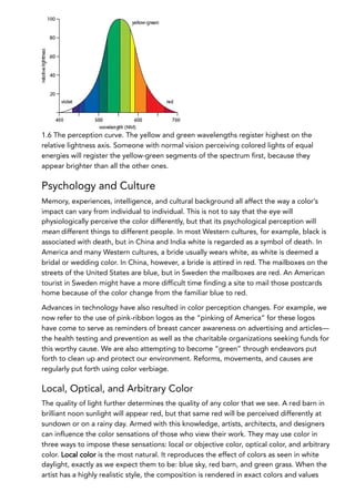 1.6 The perception curve. The yellow and green wavelengths register highest on the
relative lightness axis. Someone with normal vision perceiving colored lights of equal
energies will register the yellow-green segments of the spectrum first, because they
appear brighter than all the other ones.
Psychology and Culture
Memory, experiences, intelligence, and cultural background all affect the way a color’s
impact can vary from individual to individual. This is not to say that the eye will
physiologically perceive the color differently, but that its psychological perception will
mean different things to different people. In most Western cultures, for example, black is
associated with death, but in China and India white is regarded as a symbol of death. In
America and many Western cultures, a bride usually wears white, as white is deemed a
bridal or wedding color. In China, however, a bride is attired in red. The mailboxes on the
streets of the United States are blue, but in Sweden the mailboxes are red. An American
tourist in Sweden might have a more difficult time finding a site to mail those postcards
home because of the color change from the familiar blue to red.
Advances in technology have also resulted in color perception changes. For example, we
now refer to the use of pink-ribbon logos as the “pinking of America” for these logos
have come to serve as reminders of breast cancer awareness on advertising and articles—
the health testing and prevention as well as the charitable organizations seeking funds for
this worthy cause. We are also attempting to become “green” through endeavors put
forth to clean up and protect our environment. Reforms, movements, and causes are
regularly put forth using color verbiage.
Local, Optical, and Arbitrary Color
The quality of light further determines the quality of any color that we see. A red barn in
brilliant noon sunlight will appear red, but that same red will be perceived differently at
sundown or on a rainy day. Armed with this knowledge, artists, architects, and designers
can influence the color sensations of those who view their work. They may use color in
three ways to impose these sensations: local or objective color, optical color, and arbitrary
color. Local color is the most natural. It reproduces the effect of colors as seen in white
daylight, exactly as we expect them to be: blue sky, red barn, and green grass. When the
artist has a highly realistic style, the composition is rendered in exact colors and values
 