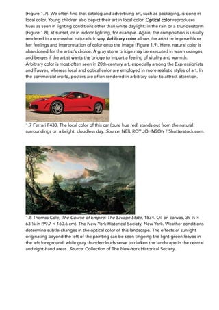 (Figure 1.7). We often find that catalog and advertising art, such as packaging, is done in
local color. Young children also depict their art in local color. Optical color reproduces
hues as seen in lighting conditions other than white daylight: in the rain or a thunderstorm
(Figure 1.8), at sunset, or in indoor lighting, for example. Again, the composition is usually
rendered in a somewhat naturalistic way. Arbitrary color allows the artist to impose his or
her feelings and interpretation of color onto the image (Figure 1.9). Here, natural color is
abandoned for the artist’s choice. A gray stone bridge may be executed in warm oranges
and beiges if the artist wants the bridge to impart a feeling of vitality and warmth.
Arbitrary color is most often seen in 20th-century art, especially among the Expressionists
and Fauves, whereas local and optical color are employed in more realistic styles of art. In
the commercial world, posters are often rendered in arbitrary color to attract attention.
1.7 Ferrari F430. The local color of this car (pure hue red) stands out from the natural
surroundings on a bright, cloudless day. Source: NEIL ROY JOHNSON / Shutterstock.com.
1.8 Thomas Cole, The Course of Empire: The Savage State, 1834. Oil on canvas, 39 ¼ ×
63 ¼ in (99.7 × 160.6 cm). The New-York Historical Society, New York. Weather conditions
determine subtle changes in the optical color of this landscape. The effects of sunlight
originating beyond the left of the painting can be seen tingeing the light-green leaves in
the left foreground, while gray thunderclouds serve to darken the landscape in the central
and right-hand areas. Source: Collection of The New-York Historical Society.
 