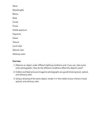 Value
Wavelengths
Retina
Rods
Cones
Fovea
Visible spectrum
Pigments
Gesso
Texture
Local color
Optical color
Arbitrary color
Exercises
1. Observe an object under different lighting conditions and, if you can, take some
color photographs. How do the different conditions affect the object’s color?
2. Collect and label pictures (magazine photographs are good) showing local, optical,
and arbitrary color.
3. Using a drawing of the same object, render it in the media of your choice in local,
optical, and arbitrary color.
 