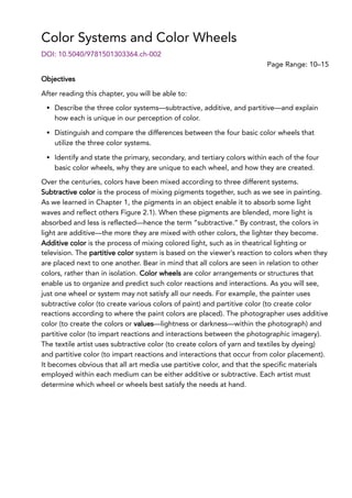 Color Systems and Color Wheels
Page Range: 10–15
DOI: 10.5040/9781501303364.ch-002
Objectives
After reading this chapter, you will be able to:
Describe the three color systems—subtractive, additive, and partitive—and explain
how each is unique in our perception of color.
Distinguish and compare the differences between the four basic color wheels that
utilize the three color systems.
Identify and state the primary, secondary, and tertiary colors within each of the four
basic color wheels, why they are unique to each wheel, and how they are created.
Over the centuries, colors have been mixed according to three different systems.
Subtractive color is the process of mixing pigments together, such as we see in painting.
As we learned in Chapter 1, the pigments in an object enable it to absorb some light
waves and reflect others Figure 2.1). When these pigments are blended, more light is
absorbed and less is reflected—hence the term “subtractive.” By contrast, the colors in
light are additive—the more they are mixed with other colors, the lighter they become.
Additive color is the process of mixing colored light, such as in theatrical lighting or
television. The partitive color system is based on the viewer’s reaction to colors when they
are placed next to one another. Bear in mind that all colors are seen in relation to other
colors, rather than in isolation. Color wheels are color arrangements or structures that
enable us to organize and predict such color reactions and interactions. As you will see,
just one wheel or system may not satisfy all our needs. For example, the painter uses
subtractive color (to create various colors of paint) and partitive color (to create color
reactions according to where the paint colors are placed). The photographer uses additive
color (to create the colors or values—lightness or darkness—within the photograph) and
partitive color (to impart reactions and interactions between the photographic imagery).
The textile artist uses subtractive color (to create colors of yarn and textiles by dyeing)
and partitive color (to impart reactions and interactions that occur from color placement).
It becomes obvious that all art media use partitive color, and that the specific materials
employed within each medium can be either additive or subtractive. Each artist must
determine which wheel or wheels best satisfy the needs at hand.
 