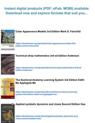 Instant digital products (PDF, ePub, MOBI) available
Download now and explore formats that suit you...
Color Appearance Models 3rd Edition Mark D. Fairchild
https://ebookname.com/product/color-appearance-models-3rd-
edition-mark-d-fairchild/
Technical shop mathematics 3rd ed Edition Anderson
https://ebookname.com/product/technical-shop-mathematics-3rd-ed-
edition-anderson/
The Sectional Anatomy Learning System 3rd Edition Edith
Ms Applegate Ms
https://ebookname.com/product/the-sectional-anatomy-learning-
system-3rd-edition-edith-ms-applegate-ms/
Applied symbolic dynamics and chaos Second Edition Hao
https://ebookname.com/product/applied-symbolic-dynamics-and-
chaos-second-edition-hao/
 