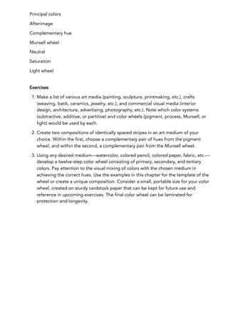 Principal colors
Afterimage
Complementary hue
Munsell wheel
Neutral
Saturation
Light wheel
Exercises
1. Make a list of various art media (painting, sculpture, printmaking, etc.), crafts
(weaving, batik, ceramics, jewelry, etc.), and commercial visual media (interior
design, architecture, advertising, photography, etc.). Note which color systems
(subtractive, additive, or partitive) and color wheels (pigment, process, Munsell, or
light) would be used by each.
2. Create two compositions of identically spaced stripes in an art medium of your
choice. Within the first, choose a complementary pair of hues from the pigment
wheel, and within the second, a complementary pair from the Munsell wheel.
3. Using any desired medium—watercolor, colored pencil, colored paper, fabric, etc.—
develop a twelve-step color wheel consisting of primary, secondary, and tertiary
colors. Pay attention to the visual mixing of colors with the chosen medium in
achieving the correct hues. Use the examples in this chapter for the template of the
wheel or create a unique composition. Consider a small, portable size for your color
wheel, created on sturdy cardstock paper that can be kept for future use and
reference in upcoming exercises. The final color wheel can be laminated for
protection and longevity.
 