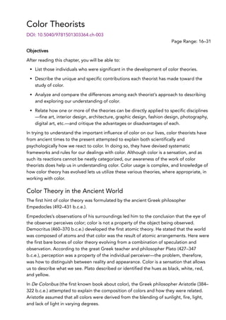 Color Theorists
Page Range: 16–31
DOI: 10.5040/9781501303364.ch-003
Objectives
After reading this chapter, you will be able to:
List those individuals who were significant in the development of color theories.
Describe the unique and specific contributions each theorist has made toward the
study of color.
Analyze and compare the differences among each theorist’s approach to describing
and exploring our understanding of color.
Relate how one or more of the theories can be directly applied to specific disciplines
—fine art, interior design, architecture, graphic design, fashion design, photography,
digital art, etc.—and critique the advantages or disadvantages of each.
In trying to understand the important influence of color on our lives, color theorists have
from ancient times to the present attempted to explain both scientifically and
psychologically how we react to color. In doing so, they have devised systematic
frameworks and rules for our dealings with color. Although color is a sensation, and as
such its reactions cannot be neatly categorized, our awareness of the work of color
theorists does help us in understanding color. Color usage is complex, and knowledge of
how color theory has evolved lets us utilize these various theories, where appropriate, in
working with color.
Color Theory in the Ancient World
The first hint of color theory was formulated by the ancient Greek philosopher
Empedocles (492–431 b.c.e.).
Empedocles’s observations of his surroundings led him to the conclusion that the eye of
the observer perceives color; color is not a property of the object being observed.
Democritus (460–370 b.c.e.) developed the first atomic theory. He stated that the world
was composed of atoms and that color was the result of atomic arrangements. Here were
the first bare bones of color theory evolving from a combination of speculation and
observation. According to the great Greek teacher and philosopher Plato (427–347
b.c.e.), perception was a property of the individual perceiver—the problem, therefore,
was how to distinguish between reality and appearance. Color is a sensation that allows
us to describe what we see. Plato described or identified the hues as black, white, red,
and yellow.
In De Coloribus (the first known book about color), the Greek philosopher Aristotle (384–
322 b.c.e.) attempted to explain the composition of colors and how they were related.
Aristotle assumed that all colors were derived from the blending of sunlight, fire, light,
and lack of light in varying degrees.
 