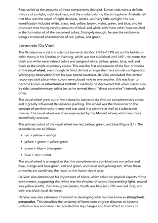 Reds varied as the amounts of these components changed. Sunset reds were a definite
mixture of sunlight, night darkness, and the smoke coloring the atmosphere. Aristotle felt
that blue was the result of night darkness, smoke, and very little sunlight. His hue
identification included white, black, red, yellow, brown, violet, green, and blue, and he
proposed that mixing varying amounts of black and white with these other hues resulted
in the formation of all the perceived colors. Strangely enough, he saw the rainbow as
being a tricolored phenomenon of red, yellow, and green.
Leonardo Da Vinci
The Renaissance artist and scientist Leonardo da Vinci (1452–1519) set out his beliefs on
color theory in his Treatise on Painting, which was not published until 1651. He wrote that
black and white were indeed colors and assigned white, yellow, green, blue, red, and
black as the simple or primary colors. This was the first appearance of the four primaries
of the visual wheel, even though da Vinci did not arrange them in a circular configuration.
Working by observation from his own optical reactions, da Vinci concluded that certain
responses took place when colors were placed next to one another; this was later to
become known as simultaneous contrast. Essentially he discovered that when placed side
by side, complementary colors (or, as he termed them, “direct contraries”) intensify each
other.
The visual wheel grew out of work done by Leonardo da Vinci on complementary colors,
and it greatly influenced Renaissance painting. This wheel was the forerunner to the
concept of partitive color theory and was used in a partitive as well as a subtractive
manner. The visual wheel was then superseded by the Munsell wheel, which was more
scientifically accurate.
The primary colors of the visual wheel are red, yellow, green, and blue (Figure 3.1). The
secondaries are as follows:
red + yellow = orange
yellow + green = yellow-green
green + blue = blue-green
blue + red = violet
The visual wheel is arranged so that the complementary combinations are yellow and
blue, orange and blue-green, red and green, and violet and yellowgreen. When these
primaries are combined, the result to the human eye is gray.
Da Vinci also determined his importance of colors, which relied on physical aspects of the
environment, suggesting that white was the simplest of colors (representing light), second
was yellow (earth), third was green (water), fourth was blue (air), fifth was red (fire), and
sixth was black (total darkness).
Da Vinci was also extremely interested in developing what we now know as atmospheric
perspective. This describes the tendency of forms seen at great distance to become
uniform in hue and value. He recorded the sky changes and their effect on colors of
 