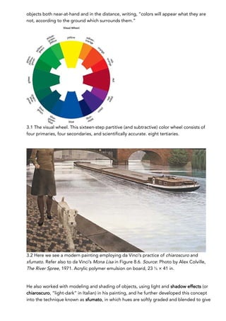 objects both near-at-hand and in the distance, writing, “colors will appear what they are
not, according to the ground which surrounds them.”
3.1 The visual wheel. This sixteen-step partitive (and subtractive) color wheel consists of
four primaries, four secondaries, and scientifically accurate. eight tertiaries.
3.2 Here we see a modern painting employing da Vinci’s practice of chiaroscuro and
sfumato. Refer also to da Vinci’s Mona Lisa in Figure 8.6. Source: Photo by Alex Colville,
The River Spree, 1971. Acrylic polymer emulsion on board, 23 ⅝ × 41 in.
He also worked with modeling and shading of objects, using light and shadow effects (or
chiaroscuro, “light-dark” in Italian) in his painting, and he further developed this concept
into the technique known as sfumato, in which hues are softly graded and blended to give
 