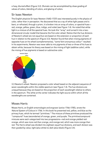 a hazy, blurred effect (Figure 3.2). Sfumato can be accomplished by close grading of
values of colors, blending of colors, and glazing of colors.
Sir Isaac Newton
The English physicist Sir Isaac Newton (1642–1727) was interested purely in the physics of
color, rather than in perception. He discovered that as a ray of white light passes and is
bent, or refracted, through a prism, it is broken into an array of colors, or spectral hues—
red, orange, yellow, green, blue, indigo, and violet (see Figure 1.4). He noted that white
light is a mixture of all the spectral hues. He took this “array” and turned it into a two-
dimensional circular model that became the first color wheel. Notice that the hue divisions
of Newton’s wheel are not equal but are based on the extension or proportion of each
hue in relation to the spectrum (Figure 3.3). Newton found that when mixing pigments of
opposite hues on his wheel (complementaries), “some faint anonymous colour” resulted.
In his experiments, Newton was never able to mix pigments of two or three of his hues to
obtain white, because his theory was based on the mixing of light (additive color), while
the mixing of hue pigments is based on subtractive color.
3.3 Newton’s wheel. Newton proposed a color wheel based on the adjacent sequence of
seven wavelengths within the visible spectrum (see Figure 1.4). The hue divisions are
unequal because they are based on the proportion of each wavelength relative to others
in the spectrum. The white at the center indicates the light source within which all the
wavelengths are contained.
Moses Harris
Moses Harris, an English entomologist and engraver (active 1766–1785), wrote the
Natural System of Colours in 1766. In this book he presented red, yellow, and blue as the
primary hues, which he termed “primitives.” The mixture of these primitives produced the
“compound” hues (secondaries) of orange, green, and purple. The primitive/compound
mixtures were each categorized into two progressions—red and orange yielded red-
orange, which was more red than orange, and orange-red, which was more orange than
red. The Harris wheel was divided into eighteen equal hue divisions, and each division was
then graded by value, light (plus white) to dark (plus black) (Figure 3.4).
 