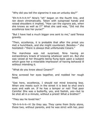 “Why did you tell the signorina it was an unlucky day?”
“Eh-h-h-h-h-h!” Nina’s “eh” began on the fourth line, and
ran down chromatically. Taken with outspread hands and
raised shoulders it implied, “How can the signora ask, when
she knows as well as I?” What she said was, “Did not the
eccellenza lose her purse?”
“But I have had a much bigger one sent to me,” said Teresa
gravely.
“Then, eccellenza, it is probable that after the priest you
met a hunchback, and she might counteract. Besides—” she
hesitated—“there is always that unfortunate Cesare.”
The marchesa was not surprised, Nina having an
extraordinary knack of knowing whatever went on. But she
was vexed at her thoughts being flung back upon a subject
which gave her a miserable impression of having behaved ill
without intending it.
“What do you know about Cesare?”
Nina screwed her eyes together, and nodded her rough
head.
“See here, eccellenza, I should not mind knowing less.
When one meets such in the street it is best to shut one’s
eyes and walk on. If he has a temper or not! That poor
Camilla! She was a butterfly, yes, and foolish, yes—but to
be shot all in a minute, without a priest! What a brother!”
“They say he loved her.”
“Eh-h-h-h-h—h! So they say. They came from Sicily alone,
these two, without parents, and he was strict with her, poor
 