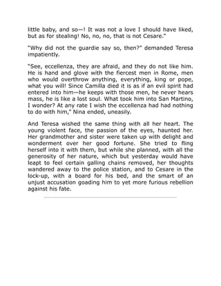 little baby, and so—! It was not a love I should have liked,
but as for stealing! No, no, no, that is not Cesare.”
“Why did not the guardie say so, then?” demanded Teresa
impatiently.
“See, eccellenza, they are afraid, and they do not like him.
He is hand and glove with the fiercest men in Rome, men
who would overthrow anything, everything, king or pope,
what you will! Since Camilla died it is as if an evil spirit had
entered into him—he keeps with those men, he never hears
mass, he is like a lost soul. What took him into San Martino,
I wonder? At any rate I wish the eccellenza had had nothing
to do with him,” Nina ended, uneasily.
And Teresa wished the same thing with all her heart. The
young violent face, the passion of the eyes, haunted her.
Her grandmother and sister were taken up with delight and
wonderment over her good fortune. She tried to fling
herself into it with them, but while she planned, with all the
generosity of her nature, which but yesterday would have
leapt to feel certain galling chains removed, her thoughts
wandered away to the police station, and to Cesare in the
lock-up, with a board for his bed, and the smart of an
unjust accusation goading him to yet more furious rebellion
against his fate.
 