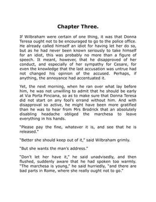Chapter Three.
If Wilbraham were certain of one thing, it was that Donna
Teresa ought not to be encouraged to go to the police office.
He already called himself an idiot for having let her do so,
but as he had never been known seriously to take himself
for an idiot, this was probably no more than a figure of
speech. It meant, however, that he disapproved of her
conduct, and especially of her sympathy for Cesare, for
even the knowledge that the last accusation was untrue had
not changed his opinion of the accused. Perhaps, if
anything, the annoyance had accentuated it.
Yet, the next morning, when he ran over what lay before
him, he was not unwilling to admit that he should be early
at Via Porta Pinciana, so as to make sure that Donna Teresa
did not start on any fool’s errand without him. And with
disapproval so active, he might have been more gratified
than he was to hear from Mrs Brodrick that an absolutely
disabling headache obliged the marchesa to leave
everything in his hands.
“Please pay the fine, whatever it is, and see that he is
released.”
“Better she should keep out of it,” said Wilbraham grimly.
“But she wants the man’s address.”
“Don’t let her have it,” he said unadvisedly, and then
flushed, suddenly aware that he had spoken too warmly.
“The marchesa is young,” he said hurriedly, “and there are
bad parts in Rome, where she really ought not to go.”
 