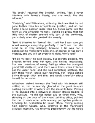“No doubt,” returned Mrs Brodrick, smiling. “But I never
interfere with Teresa’s liberty, and she would like the
address.”
“Certainly,” said Wilbraham, stiffening. He knew that he had
gone farther than his acquaintance justified, and no one
hated a false position more than he. Sylvia came into the
room at this awkward moment, looking so pretty that her
little froth of chatter seemed only part of the prettiness,
particularly when she greeted him warmly.
“Isn’t it tiresome for Teresa? But I told her I was sure you
would manage everything perfectly. I don’t see that she
need be so very unhappy, because if he was not a
pickpocket he might have been one, of course; it was only a
mistake, and you will set everything right, won’t you?”
“I’ll do my best,” he said gravely, but secretly pleased. Mrs
Brodrick turned away her eyes, and knitted impassively.
She was conscious of wrong feelings when her youngest
grandchild chattered, and there were times when irritation
got the upper hand, and she said something scathing, the
only thing which Teresa ever resented. For Teresa upheld
Sylvia through thick and thin, and would cheerfully efface
herself for her sister.
Wilbraham walked towards the Trevi with his temper still
ruffled, so that he scarcely glanced at the great fountain
dashing its wealth of waters into the sea at its base. Passing
it, he plunged into a network of narrow streets leading to
the questura. He did not notice two or three men, who,
standing at the door of the Avanti printing office, pointed
him out to each other with scarcely perceptible gestures.
Reaching his destination he found official feeling running
high against Cesare, who, informed of the marchesa’s
gracious intention, had returned passionately that he would
 