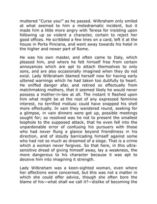 muttered “Curse you!” as he passed. Wilbraham only smiled
at what seemed to him a melodramatic incident, but it
made him a little more angry with Teresa for insisting upon
following up so violent a character, certain to reject her
good offices. He scribbled a few lines on a card, left it at the
house in Porta Pinciana, and went away towards his hotel in
the higher and newer part of Rome.
He was his own master, and often came to Italy, which
pleased him, and where he felt himself free from certain
annoyances which are apt to attach themselves to only
sons, and are also occasionally imagined when they do not
exist. Lady Wilbraham blamed herself now for having early
uttered warnings which he had taken too dutifully to heart.
He sniffed danger afar, and retired so effectually from
matchmaking mothers, that it seemed likely he would never
possess a mother-in-law at all. The instant it flashed upon
him what might be at the root of any expressed feminine
interest, no terrified mollusc could have snapped his shell
more effectually. In vain they wandered round, seeking for
a glimpse, in vain dinners were got up, possible meetings
sought for; so resolved was he not to present the smallest
loophole to the supposed attack, that he even fell into the
unpardonable error of confusing his pursuers with those
who had never flung a glance beyond friendliness in his
direction, and of stoutly barricading himself against some
who had not so much as dreamed of a siege. That is a crime
which a woman never forgives. So that here, in this ultra-
sensitive dread of giving himself away, lay a weakness, the
more dangerous to his character because it was apt to
deceive him into imagining it strength.
Lady Wilbraham was a keen-sighted woman, even where
her affections were concerned, but this was not a matter in
which she could offer advice, though she often bore the
blame of his—what shall we call it?—dislike of becoming the
 