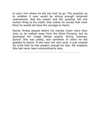to carry him where he did not wish to go. The question as
to whether it ever would be strong enough remained
unanswered. And the reason and the question left one
certain thing to his credit, that unless he owned that inner
force he would not have the courage to marry.
Donna Teresa passed before his mental vision more than
once as he walked away from the Porta Pinciana, but he
dismissed her image almost angrily. Sylvia, however,
Sylvia? She was pretty, and somehow or other he felt
grateful to Sylvia. If she were not very wise, it just crossed
his mind that he had wisdom enough for two. His shadowy
She had never been extraordinarily wise.
 