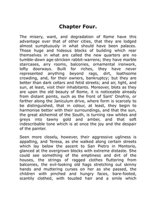 Chapter Four.
The misery, want, and degradation of Rome have this
advantage over that of other cities, that they are lodged
almost sumptuously in what should have been palaces.
Those huge and hideous blocks of building which rear
themselves in what are called the new quarters are no
tumble-down age-stricken rabbit-warrens; they have marble
staircases, airy rooms, balconies, ornamental ironwork,
lofty doorways. Built for riches, they have never
represented anything beyond rags, dirt, loathsome
crowding, and, for their owners, bankruptcy; but they are
better than dark cellars and fetid streets; and air, light, and
sun, at least, visit their inhabitants. Moreover, blots as they
are upon the old beauty of Rome, it is noticeable already
from distant points, such as the front of Sant’ Onofrio, or
farther along the Janiculum drive, where form is scarcely to
be distinguished, that in colour, at least, they begin to
harmonise better with their surroundings, and that the sun,
the great alchemist of the South, is turning raw whites and
greys into tawny gold and amber, and that soft
indescribable tone which is at once the joy and the despair
of the painter.
Seen more closely, however, their aggressive ugliness is
appalling, and Teresa, as she walked along certain streets
which lay below the ascent to San Pietro in Montorio,
glanced at the overgrown blocks with extreme distaste. She
could see something of the emptiness and dirt of the
houses, the strings of ragged clothes fluttering from
balconies, the evil-looking old hags stretching out skinny
hands and muttering curses on her as she passed, the
children with pinched and hungry faces, bare-footed,
scantily clothed, with touzled hair and a smile which
 
