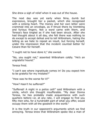 She drew a sigh of relief when it was out of the house.
The next day was yet early when Nina, dumb but
expressive, brought her a packet, which she recognised
with a sinking heart. The money and her own letter were
crammed into an envelope, as if thrust there by trembling
and furious fingers. Not a word came with them, and
Teresa’s face tingled as if she had been struck. After she
had thought about it all day, she felt there was nothing to
do except to accept defeat and to tell Wilbraham, hating the
telling as we hate to repeat an insult, but forcing herself,
under the impression that the incident counted better for
Cesare than for herself.
“I ought not to have done it,” she owned.
“No, you ought not,” assented Wilbraham coldly. “He’s an
ungrateful hound.”
Teresa fired.
“I can’t see where ingratitude comes in! Do you expect him
to be grateful for my mistake?”
“How was he the worse for it?”
“How? Hasn’t he suffered?”
“Suffered! A night in a police cell!” said Wilbraham with a
smile, which she thought insufferable. “My dear Donna
Teresa, he has probably made acquaintance with such
quarters before—or, at any rate, I will engage to find you
fifty men who, for a hundredth part of what you offer, would
occupy them with all the goodwill in the world.”
It is the truth in our opponent’s arguments which we find
annoying. Teresa knew that Wilbraham spoke like a man of
 