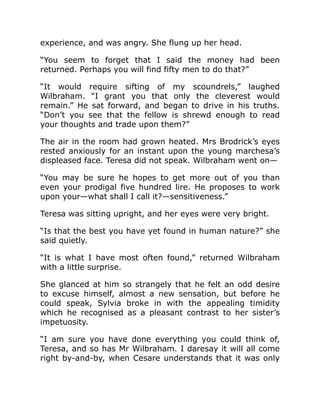experience, and was angry. She flung up her head.
“You seem to forget that I said the money had been
returned. Perhaps you will find fifty men to do that?”
“It would require sifting of my scoundrels,” laughed
Wilbraham. “I grant you that only the cleverest would
remain.” He sat forward, and began to drive in his truths.
“Don’t you see that the fellow is shrewd enough to read
your thoughts and trade upon them?”
The air in the room had grown heated. Mrs Brodrick’s eyes
rested anxiously for an instant upon the young marchesa’s
displeased face. Teresa did not speak. Wilbraham went on—
“You may be sure he hopes to get more out of you than
even your prodigal five hundred lire. He proposes to work
upon your—what shall I call it?—sensitiveness.”
Teresa was sitting upright, and her eyes were very bright.
“Is that the best you have yet found in human nature?” she
said quietly.
“It is what I have most often found,” returned Wilbraham
with a little surprise.
She glanced at him so strangely that he felt an odd desire
to excuse himself, almost a new sensation, but before he
could speak, Sylvia broke in with the appealing timidity
which he recognised as a pleasant contrast to her sister’s
impetuosity.
“I am sure you have done everything you could think of,
Teresa, and so has Mr Wilbraham. I daresay it will all come
right by-and-by, when Cesare understands that it was only
 