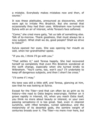 a mistake. Everybody makes mistakes now and then, of
course.”
It was these platitudes, announced as discoveries, which
were apt to irritate Mrs Brodrick. But she owned that
occasionally they had their uses. Wilbraham now turned to
Sylvia with an air of interest, while Teresa’s face softened.
“Come,” she cried more gaily, “let us talk of something else.
Talk of to-morrow. Thank goodness, that must always be a
new subject. What shall we do, good people? Shall we drive
to Ostia?”
Sylvia opened her eyes. She was opening her mouth as
well, when her grandmother spoke.
“If you do, I think I’ll go with you.”
“That settles it,” said Teresa happily. She had recovered
herself so completely that even Mrs Brodrick wondered at
the swift change, especially when she turned kindly to
Wilbraham. “You’ll come, too, won’t you? I’ll undertake to
keep off dangerous subjects, and then I shan’t be cross.”
“I’ll come if I may.”
His tone was still a little stiff, and Teresa, glancing at him,
saw that he was looking at Sylvia.
Except for the Tiber—and that can often be as grim as its
history—the road to Ostia begins wearyingly. Farther on it
grows rapidly in interest, till, when you reach Ostia itself,
you think no more about beauty or interest, or your own
passing sensations—it is too great. Sad, even in clearest
sunshine, with rifled temples, ruined splendour, and the
melancholy of its deserted gods, the sombre weight of
centuries broods over it. The Tiber—no mere river here, but
 