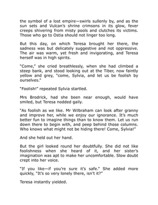 the symbol of a lost empire—swirls sullenly by, and as the
sun sets and Vulcan’s shrine crimsons in its glow, fever
creeps shivering from misty pools and clutches its victims.
Those who go to Ostia should not linger too long.
But this day, on which Teresa brought her there, the
sadness was but delicately suggestive and not oppressive.
The air was warm, yet fresh and invigorating, and Teresa
herself was in high spirits.
“Come,” she cried breathlessly, when she had climbed a
steep bank, and stood looking out at the Tiber, now faintly
yellow and grey, “come, Sylvia, and let us be foolish by
ourselves.”
“Foolish!” repeated Sylvia startled.
Mrs Brodrick, had she been near enough, would have
smiled, but Teresa nodded gaily.
“As foolish as we like. Mr Wilbraham can look after granny
and improve her, while we enjoy our ignorance. It’s much
better fun to imagine things than to know them. Let us run
down there to begin with, and peep behind those columns.
Who knows what might not be hiding there! Come, Sylvia!”
And she held out her hand.
But the girl looked round her doubtfully. She did not like
foolishness when she heard of it, and her sister’s
imagination was apt to make her uncomfortable. Slow doubt
crept into her voice.
“If you like—if you’re sure it’s safe.” She added more
quickly, “It’s so very lonely there, isn’t it?”
Teresa instantly yielded.
 