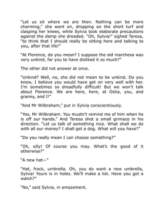 “Let us sit where we are then. Nothing can be more
charming,” she went on, dropping on the short turf and
clasping her knees, while Sylvia took elaborate precautions
against the damp she dreaded. “Oh, Sylvia!” sighed Teresa,
“to think that I should really be sitting here and talking to
you, after that life!”
“At Florence, do you mean? I suppose the old marchesa was
very unkind, for you to have disliked it so much?”
The other did not answer at once.
“Unkind? Well, no, she did not mean to be unkind. Do you
know, I believe you would have got on very well with her.
I’m sometimes so dreadfully difficult! But we won’t talk
about Florence. We are here, here, at Ostia, you, and
granny, and I!”
“And Mr Wilbraham,” put in Sylvia conscientiously.
“Yes, Mr Wilbraham. You mustn’t remind me of him when he
is off our hands.” And Teresa shot a small grimace in his
direction. “Let us talk of something nice. What shall we do
with all our money? I shall get a dog. What will you have?”
“Do you really mean I can choose something?”
“Oh, silly! Of course you may. What’s the good of it
otherwise?”
“A new hat—”
“Hat, frock, umbrella. Oh, you do want a new umbrella,
Sylvia! Yours is in holes. We’ll make a list. Have you got a
watch?”
“No,” said Sylvia, in amazement.
 
