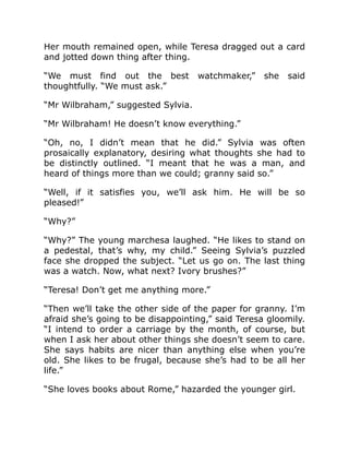 Her mouth remained open, while Teresa dragged out a card
and jotted down thing after thing.
“We must find out the best watchmaker,” she said
thoughtfully. “We must ask.”
“Mr Wilbraham,” suggested Sylvia.
“Mr Wilbraham! He doesn’t know everything.”
“Oh, no, I didn’t mean that he did.” Sylvia was often
prosaically explanatory, desiring what thoughts she had to
be distinctly outlined. “I meant that he was a man, and
heard of things more than we could; granny said so.”
“Well, if it satisfies you, we’ll ask him. He will be so
pleased!”
“Why?”
“Why?” The young marchesa laughed. “He likes to stand on
a pedestal, that’s why, my child.” Seeing Sylvia’s puzzled
face she dropped the subject. “Let us go on. The last thing
was a watch. Now, what next? Ivory brushes?”
“Teresa! Don’t get me anything more.”
“Then we’ll take the other side of the paper for granny. I’m
afraid she’s going to be disappointing,” said Teresa gloomily.
“I intend to order a carriage by the month, of course, but
when I ask her about other things she doesn’t seem to care.
She says habits are nicer than anything else when you’re
old. She likes to be frugal, because she’s had to be all her
life.”
“She loves books about Rome,” hazarded the younger girl.
 