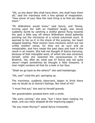 “Oh, so she does! She shall have them, she shall have them
all,” said the marchesa with a fine spread of imagination.
“How clever of you! Now the next thing is to find out about
them.”
“Mr Wilbraham would know,” said Sylvia, and Teresa,
turning upon her with an impatient laugh, was struck
suddenly dumb by catching a wistful glance flung towards
the spot a little way off where Wilbraham stood patiently
pointing out the intricacies of a ruined columned court. It
seemed to her as if, in the shock of the surprise, her heart
stopped beating. Most women have intuitions which are not
unlike another sense, for they are as sure and as
inexplicable; and hers swept the past days and took in the
result in an instant. She had not thought of Sylvia marrying,
because of that intangible want, of which she was conscious
herself, while she resented the consciousness in Mrs
Brodrick. Yet, after all, what was it? Sylvia was not quite
clever—might sometimes be thought a little tiresome. A
man might condone all that for a look in her face.
“Shall we go back to the others?” she said hesitatingly.
“Oh, yes!” cried the girl, springing up.
The marchesa, suddenly observant, began to think there
was no doubt as to Sylvia’s feelings. But what of his?
“I must find out,” she said to herself gravely.
Her grandmother greeted them with a smile.
“We were coming,” she said, “but I have been reading my
book, and you have skipped all the improving pages.”
“Do you mean Murray?” asked Sylvia innocently.
 