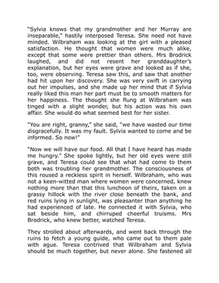“Sylvia knows that my grandmother and her Murray are
inseparable,” hastily interposed Teresa. She need not have
minded. Wilbraham was looking at the girl with a pleased
satisfaction. He thought that women were much alike,
except that some were prettier than others. Mrs Brodrick
laughed, and did not resent her granddaughter’s
explanation, but her eyes were grave and looked as if she,
too, were observing. Teresa saw this, and saw that another
had hit upon her discovery. She was very swift in carrying
out her impulses, and she made up her mind that if Sylvia
really liked this man her part must be to smooth matters for
her happiness. The thought she flung at Wilbraham was
tinged with a slight wonder, but his action was his own
affair. She would do what seemed best for her sister.
“You are right, granny,” she said, “we have wasted our time
disgracefully. It was my fault. Sylvia wanted to come and be
informed. So now!”
“Now we will have our food. All that I have heard has made
me hungry.” She spoke lightly, but her old eyes were still
grave, and Teresa could see that what had come to them
both was troubling her grandmother. The consciousness of
this roused a reckless spirit in herself. Wilbraham, who was
not a keen-witted man where women were concerned, knew
nothing more than that this luncheon of theirs, taken on a
grassy hillock with the river close beneath the bank, and
red ruins lying in sunlight, was pleasanter than anything he
had experienced of late. He connected it with Sylvia, who
sat beside him, and chirruped cheerful truisms. Mrs
Brodrick, who knew better, watched Teresa.
They strolled about afterwards, and went back through the
ruins to fetch a young guide, who came out to them pale
with ague. Teresa contrived that Wilbraham and Sylvia
should be much together, but never alone. She fastened all
 