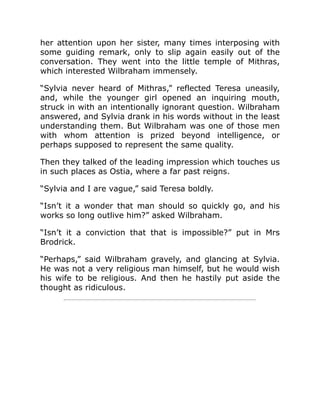 her attention upon her sister, many times interposing with
some guiding remark, only to slip again easily out of the
conversation. They went into the little temple of Mithras,
which interested Wilbraham immensely.
“Sylvia never heard of Mithras,” reflected Teresa uneasily,
and, while the younger girl opened an inquiring mouth,
struck in with an intentionally ignorant question. Wilbraham
answered, and Sylvia drank in his words without in the least
understanding them. But Wilbraham was one of those men
with whom attention is prized beyond intelligence, or
perhaps supposed to represent the same quality.
Then they talked of the leading impression which touches us
in such places as Ostia, where a far past reigns.
“Sylvia and I are vague,” said Teresa boldly.
“Isn’t it a wonder that man should so quickly go, and his
works so long outlive him?” asked Wilbraham.
“Isn’t it a conviction that that is impossible?” put in Mrs
Brodrick.
“Perhaps,” said Wilbraham gravely, and glancing at Sylvia.
He was not a very religious man himself, but he would wish
his wife to be religious. And then he hastily put aside the
thought as ridiculous.
 