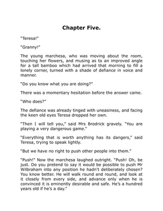 Chapter Five.
“Teresa!”
“Granny!”
The young marchesa, who was moving about the room,
touching her flowers, and musing as to an improved angle
for a tall bamboo which had arrived that morning to fill a
lonely corner, turned with a shade of defiance in voice and
manner.
“Do you know what you are doing?”
There was a momentary hesitation before the answer came.
“Who does?”
The defiance was already tinged with uneasiness, and facing
the keen old eyes Teresa dropped her own.
“Then I will tell you,” said Mrs Brodrick gravely. “You are
playing a very dangerous game.”
“Everything that is worth anything has its dangers,” said
Teresa, trying to speak lightly.
“But we have no right to push other people into them.”
“Push!” Now the marchesa laughed outright. “Push! Oh, be
just. Do you pretend to say it would be possible to push Mr
Wilbraham into any position he hadn’t deliberately chosen?
You know better. He will walk round and round, and look at
it closely from every side, and advance only when he is
convinced it is eminently desirable and safe. He’s a hundred
years old if he’s a day.”
 