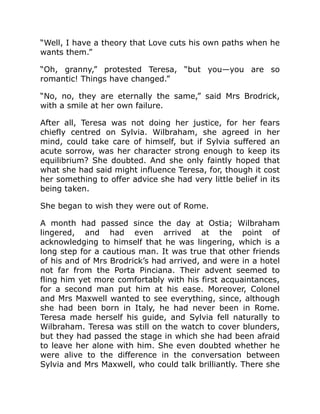 “Well, I have a theory that Love cuts his own paths when he
wants them.”
“Oh, granny,” protested Teresa, “but you—you are so
romantic! Things have changed.”
“No, no, they are eternally the same,” said Mrs Brodrick,
with a smile at her own failure.
After all, Teresa was not doing her justice, for her fears
chiefly centred on Sylvia. Wilbraham, she agreed in her
mind, could take care of himself, but if Sylvia suffered an
acute sorrow, was her character strong enough to keep its
equilibrium? She doubted. And she only faintly hoped that
what she had said might influence Teresa, for, though it cost
her something to offer advice she had very little belief in its
being taken.
She began to wish they were out of Rome.
A month had passed since the day at Ostia; Wilbraham
lingered, and had even arrived at the point of
acknowledging to himself that he was lingering, which is a
long step for a cautious man. It was true that other friends
of his and of Mrs Brodrick’s had arrived, and were in a hotel
not far from the Porta Pinciana. Their advent seemed to
fling him yet more comfortably with his first acquaintances,
for a second man put him at his ease. Moreover, Colonel
and Mrs Maxwell wanted to see everything, since, although
she had been born in Italy, he had never been in Rome.
Teresa made herself his guide, and Sylvia fell naturally to
Wilbraham. Teresa was still on the watch to cover blunders,
but they had passed the stage in which she had been afraid
to leave her alone with him. She even doubted whether he
were alive to the difference in the conversation between
Sylvia and Mrs Maxwell, who could talk brilliantly. There she
 
