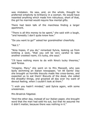 was mistaken. He saw, and, on the whole, thought he
preferred simplicity to brilliancy in a woman. He would have
resented anything which made him ridiculous; short of that,
the girl he married would require few mental gifts.
There had been talk of the marchesa finding a larger
apartment.
“There is all this money to be spent,” she said with a laugh,
“and honestly I don’t quite know how.”
“Do you want to go?” asked her grandmother cheerfully.
“Not I.”
“Nina hopes, if you do,” remarked Sylvia, looking up from
knitting a sock, “that you will be very careful to take
another crooked room; it’s lucky, she says.”
“I’ll have nothing more to do with Nina’s lucky theories,”
said Teresa.
“Imagine, Mary,” she went on to Mrs Maxwell, who was
lazily skimming an Italian newspaper, “on All Saints’ Day
she brought us horrible biscuits made like cross-bones, and
expected us to eat them! Biscuits of the dead, she called
the dreadful things, and groaned all day over my want of
devout feeling, when I couldn’t look at them.”
“I wish you hadn’t minded,” said Sylvia again, with some
uneasiness.
Mrs Brodrick fidgeted.
“And the other day, instead of our Italian paper, she brought
word that the man had sold his out, but that he assured me
it didn’t matter, because there was nothing in it.”
 