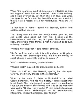 “Your Nina sounds a hundred times more entertaining than
my Peppina,” remarked Mrs Maxwell. “She knows nothing,
and breaks everything. But then she is in love, and when
she looks in my face with her beautiful eyes, and mentions
that fact as a reason for all my misfortunes, what am I to
do?”
“Is her lover in Rome?” asked Mrs Brodrick, rather from
politeness than interest.
“Yes. Every now and then he swoops down upon her, and
she insists upon going out with him. I point out the
inconvenience, and she cries, but goes. Then she comes
back, and breaks more things. I wish he weren’t quite such
a strong character.”
“What is his occupation?” said Teresa, amused.
“So far as I can make out, it is pulling down the kingdom.
This keeps him exceedingly busy. He has no money to
speak of, and a lame little brother to support.”
“Oh!” cried the marchesa, suddenly intent.
“What is that?” inquired her grandmother, as keenly.
“Why this stir?” said Mrs Maxwell, opening her blue eyes.
“Are you two by any chance in the conspiracy?”
“Does he live under S. Pietro in Montorio? Is he called
Cesare Bandinelli? And has he a history?” Teresa questioned
breathlessly. Then she jumped up and closed the window to
shut out the noise of the electric tram and of the men who
were crying “O-olive—go-o-omberi!” with broad intonations.
She came back exclaiming—“This is extraordinarily
interesting. I know that Cesare, poor fellow!”
 