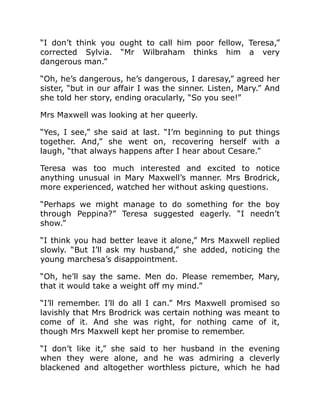 “I don’t think you ought to call him poor fellow, Teresa,”
corrected Sylvia. “Mr Wilbraham thinks him a very
dangerous man.”
“Oh, he’s dangerous, he’s dangerous, I daresay,” agreed her
sister, “but in our affair I was the sinner. Listen, Mary.” And
she told her story, ending oracularly, “So you see!”
Mrs Maxwell was looking at her queerly.
“Yes, I see,” she said at last. “I’m beginning to put things
together. And,” she went on, recovering herself with a
laugh, “that always happens after I hear about Cesare.”
Teresa was too much interested and excited to notice
anything unusual in Mary Maxwell’s manner. Mrs Brodrick,
more experienced, watched her without asking questions.
“Perhaps we might manage to do something for the boy
through Peppina?” Teresa suggested eagerly. “I needn’t
show.”
“I think you had better leave it alone,” Mrs Maxwell replied
slowly. “But I’ll ask my husband,” she added, noticing the
young marchesa’s disappointment.
“Oh, he’ll say the same. Men do. Please remember, Mary,
that it would take a weight off my mind.”
“I’ll remember. I’ll do all I can.” Mrs Maxwell promised so
lavishly that Mrs Brodrick was certain nothing was meant to
come of it. And she was right, for nothing came of it,
though Mrs Maxwell kept her promise to remember.
“I don’t like it,” she said to her husband in the evening
when they were alone, and he was admiring a cleverly
blackened and altogether worthless picture, which he had
 