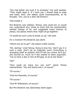 “You had better not trust it to anybody,” she said sweetly.
“They might steal it. If I were you I should keep to soap
and water. And,” she added, quite inconsequently, as he
thought, “Jim, you’re a dear old donkey!”
That ended it.
Mrs Brodrick was restless; Teresa, who could not, or would
not, understand why, chose to insist that her grandmother
wanted change of air, and suggested many manner of
places, but places where they might all go together.
“It would be such a pity to break us up,” she said.
For a moment Mrs Brodrick was silent.
“Where are we to go?” she asked a little wearily.
“Oh, darling,” cried Teresa, flying to kiss her, “don’t say it in
such a tone. Don’t be so tragically sorry! Everything is
arranging itself so prettily! And I’ll tell you where we’ll go,”
she hurried on, much as if she wished to block argument.
“Let us have a day or two at Perugia, so as to see Assisi.”
“All?”
“How could we leave any one out?” asked Teresa
reproachfully. “You and Sylvia and I, of course.”
“Of course.”
“And the Maxwells, of course.”
“Of course.”
“And Mr Wilbraham, of course.”
But Mrs Brodrick was obstinately silent again.
 